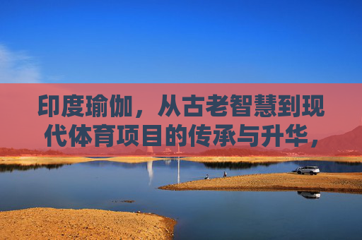 印度瑜伽,从古老智慧到现代体育项目的传承与升华,印度瑜伽,从古老智慧到现代体育项目的传承与升华 印度瑜伽,从古老智慧到现代体育项目的传承与升华,印度瑜伽,从古老智慧到现代体育项目的传承与升华
