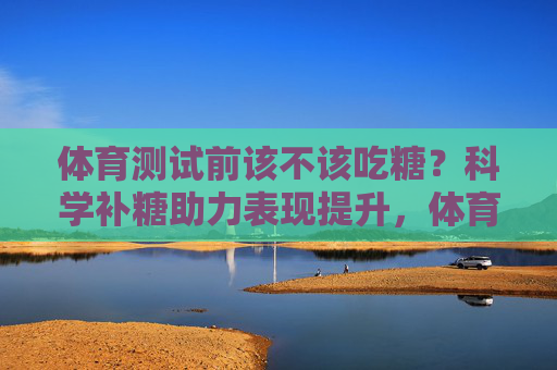 体育测试前该不该吃糖?科学补糖助力表现提升,体育测试前科学补糖,助力表现提升 体育测试前该不该吃糖?科学补糖助力表现提升,体育测试前科学补糖,助力表现提升