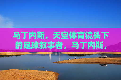 马丁内斯,天空体育镜头下的足球叙事者,马丁内斯,天空体育镜头下的足球叙事者 马丁内斯,天空体育镜头下的足球叙事者,马丁内斯,天空体育镜头下的足球叙事者