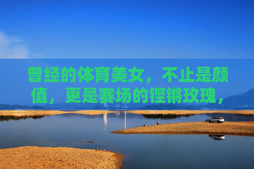 曾经的体育美女,不止是颜值,更是赛场的铿锵玫瑰,曾经的体育美女,不止颜值,更是赛场铿锵玫瑰 曾经的体育美女,不止是颜值,更是赛场的铿锵玫瑰,曾经的体育美女,不止颜值,更是赛场铿锵玫瑰