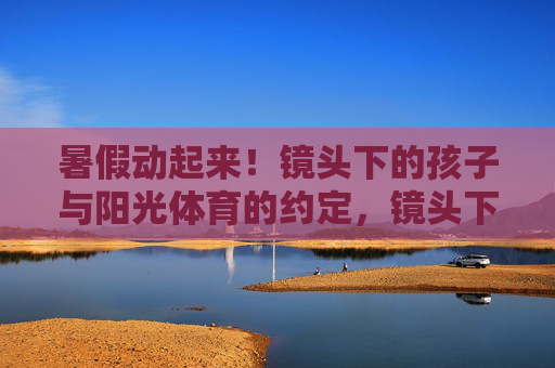 暑假动起来!镜头下的孩子与阳光体育的约定,镜头下的暑假,孩子与阳光体育之约 暑假动起来!镜头下的孩子与阳光体育的约定,镜头下的暑假,孩子与阳光体育之约