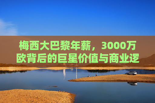 梅西大巴黎年薪,3000万欧背后的巨星价值与商业逻辑,梅西大巴黎3000万欧年薪,巨星价值与商业逻辑解析 梅西大巴黎年薪,3000万欧背后的巨星价值与商业逻辑,梅西大巴黎3000万欧年薪,巨星价值与商业逻辑解析