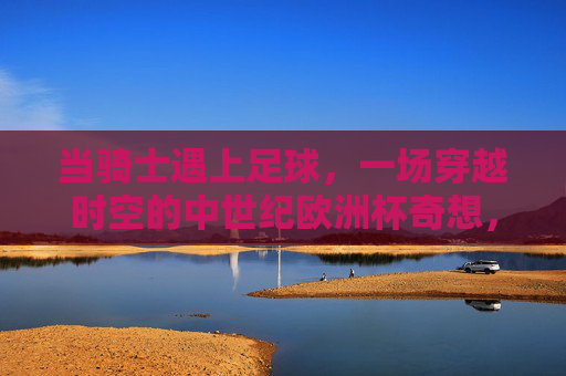 当骑士遇上足球,一场穿越时空的中世纪欧洲杯奇想,穿越时空的骑士足球,中世纪欧洲杯奇想 当骑士遇上足球,一场穿越时空的中世纪欧洲杯奇想,穿越时空的骑士足球,中世纪欧洲杯奇想