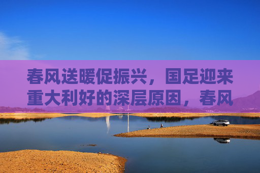 春风送暖促振兴,国足迎来重大利好的深层原因,春风送暖促振兴,国足重大利好的深层原因 春风送暖促振兴,国足迎来重大利好的深层原因,春风送暖促振兴,国足重大利好的深层原因