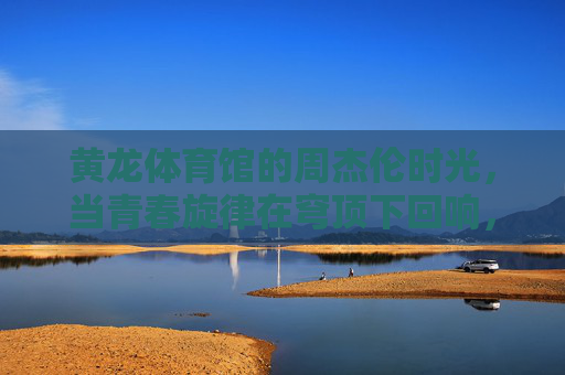 黄龙体育馆的周杰伦时光，当青春旋律在穹顶下回响，黄龙体育馆穹顶下，周杰伦的青春旋律回响