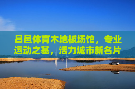 昌邑体育木地板场馆，专业运动之基，活力城市新名片，昌邑体育木地板场馆，专业运动活力新名片