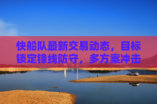 快船队最新交易动态，目标锁定锋线防守，多方案冲击冠军阵容，快船队最新交易目标锁定锋线防守 多方案冲击冠军