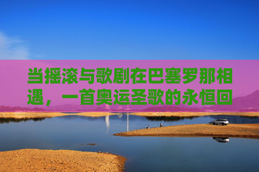 当摇滚与歌剧在巴塞罗那相遇,一首奥运圣歌的永恒回响,巴塞罗那,摇滚与歌剧交响下的奥运圣歌永恒回响 当摇滚与歌剧在巴塞罗那相遇,一首奥运圣歌的永恒回响,巴塞罗那,摇滚与歌剧交响下的奥运圣歌永恒回响