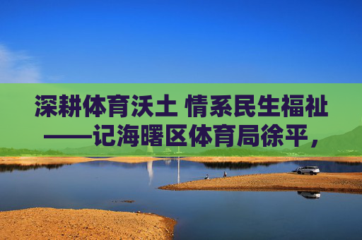 深耕体育沃土 情系民生福祉——记海曙区体育局徐平,深耕体育沃土 情系民生福祉——记徐平 深耕体育沃土 情系民生福祉——记海曙区体育局徐平,深耕体育沃土 情系民生福祉——记徐平
