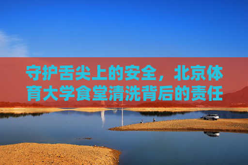 守护舌尖上的安全，北京体育大学食堂清洗背后的责任与坚守，守护舌尖安全，北京体育大学食堂的责任与坚守