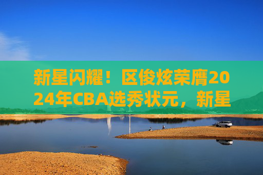 新星闪耀!区俊炫荣膺2024年CBA选秀状元,新星闪耀!区俊炫荣膺2024年CBA选秀状元 新星闪耀!区俊炫荣膺2024年CBA选秀状元,新星闪耀!区俊炫荣膺2024年CBA选秀状元