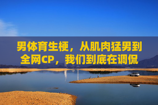 男体育生梗，从肌肉猛男到全网CP，我们到底在调侃什么？男体育生梗，从肌肉猛男到全网CP，我们到底在调侃什么？
