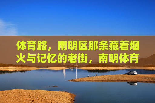 体育路,南明区那条藏着烟火与记忆的老街,南明体育路,藏着烟火与记忆的老街 体育路,南明区那条藏着烟火与记忆的老街,南明体育路,藏着烟火与记忆的老街