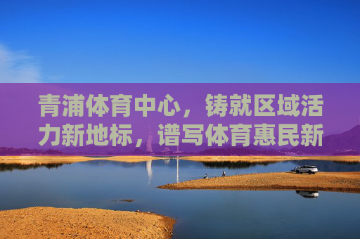 青浦体育中心,铸就区域活力新地标,谱写体育惠民新篇章,青浦体育中心,活力新地标 惠民新篇章 青浦体育中心,铸就区域活力新地标,谱写体育惠民新篇章,青浦体育中心,活力新地标 惠民新篇章