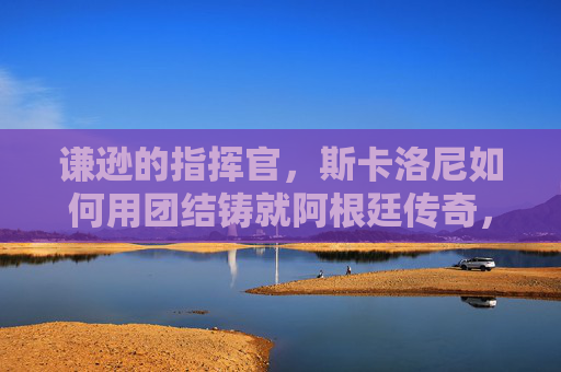 谦逊的指挥官,斯卡洛尼如何用团结铸就阿根廷传奇,谦逊指挥官斯卡洛尼,团结铸就阿根廷传奇 谦逊的指挥官,斯卡洛尼如何用团结铸就阿根廷传奇,谦逊指挥官斯卡洛尼,团结铸就阿根廷传奇