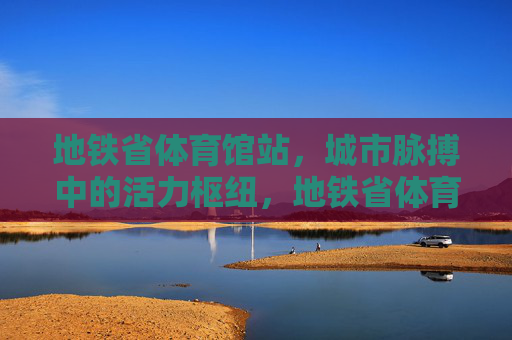 地铁省体育馆站,城市脉搏中的活力枢纽,地铁省体育馆站,城市脉搏的活力枢纽 地铁省体育馆站,城市脉搏中的活力枢纽,地铁省体育馆站,城市脉搏的活力枢纽