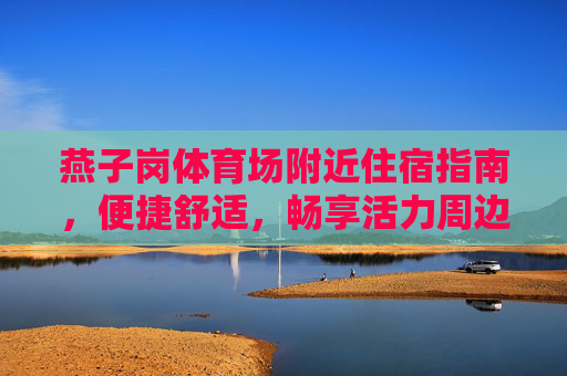 燕子岗体育场附近住宿指南,便捷舒适,畅享活力周边 燕子岗体育场附近住宿指南,便捷舒适,畅享活力周边