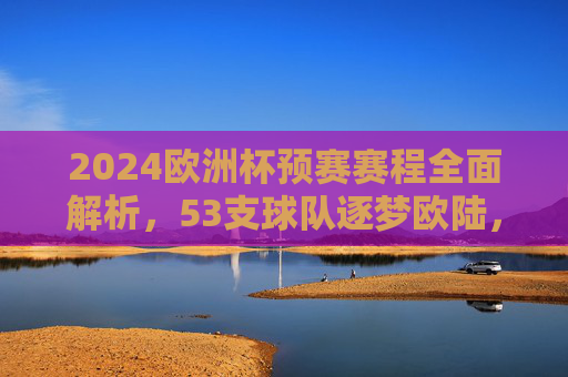 2024欧洲杯预赛赛程全面解析,53支球队逐梦欧陆,看点与赛程亮点一览,2024欧洲杯预赛赛程解析,53队逐梦欧陆,看点亮点一览 2024欧洲杯预赛赛程全面解析,53支球队逐梦欧陆,看点与赛程亮点一览,2024欧洲杯预赛赛程解析,53队逐梦欧陆,看点亮点一览