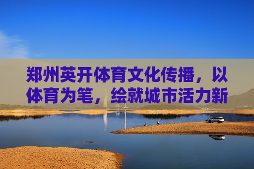 郑州英开体育文化传播,以体育为笔,绘就城市活力新图景,郑州英开体育文化传播,以体育为笔,绘就城市活力新图景 郑州英开体育文化传播,以体育为笔,绘就城市活力新图景,郑州英开体育文化传播,以体育为笔,绘就城市活力新图景