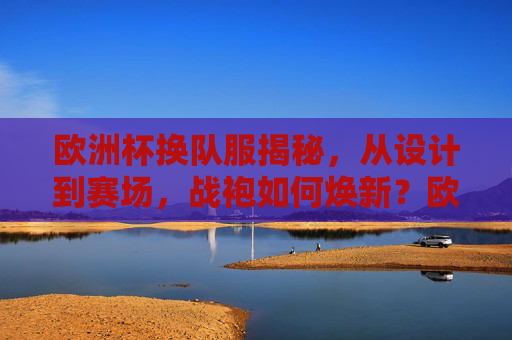 欧洲杯换队服揭秘,从设计到赛场,战袍如何焕新?欧洲杯战袍焕新,从设计到赛场的揭秘 欧洲杯换队服揭秘,从设计到赛场,战袍如何焕新?欧洲杯战袍焕新,从设计到赛场的揭秘