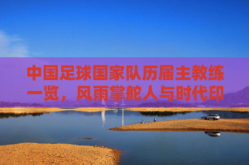 中国足球国家队历届主教练一览，风雨掌舵人与时代印记，中国足球国家队历届主教练，风雨掌舵人与时代印记
