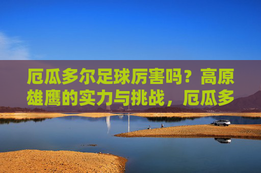 厄瓜多尔足球厉害吗？高原雄鹰的实力与挑战，厄瓜多尔足球，高原雄鹰的实力与挑战