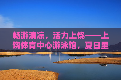 畅游清凉,活力上饶——上饶体育中心游泳馆,夏日里的运动乐园,上饶体育中心游泳馆,夏日清凉运动乐园 畅游清凉,活力上饶——上饶体育中心游泳馆,夏日里的运动乐园,上饶体育中心游泳馆,夏日清凉运动乐园