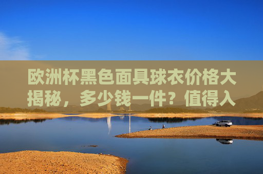 欧洲杯黑色面具球衣价格大揭秘,多少钱一件?值得入手吗?欧洲杯黑色面具球衣价格大揭秘,多少钱一件?值得入手吗? 欧洲杯黑色面具球衣价格大揭秘,多少钱一件?值得入手吗?欧洲杯黑色面具球衣价格大揭秘,多少钱一件?值得入手吗?