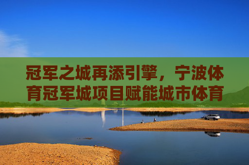 冠军之城再添引擎,宁波体育冠军城项目赋能城市体育新未来,宁波体育冠军城项目,冠军之城赋能体育新未来 冠军之城再添引擎,宁波体育冠军城项目赋能城市体育新未来,宁波体育冠军城项目,冠军之城赋能体育新未来