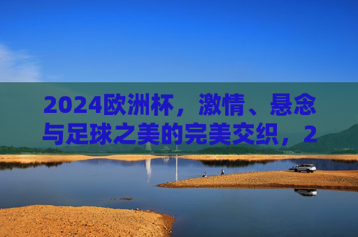 2024欧洲杯,激情、悬念与足球之美的完美交织,2024欧洲杯,激情、悬念与足球之美的共舞 2024欧洲杯,激情、悬念与足球之美的完美交织,2024欧洲杯,激情、悬念与足球之美的共舞