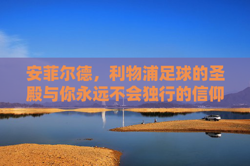 安菲尔德,利物浦足球的圣殿与你永远不会独行的信仰之地,安菲尔德,利物浦足球的圣殿与永不独行的信仰之地 安菲尔德,利物浦足球的圣殿与你永远不会独行的信仰之地,安菲尔德,利物浦足球的圣殿与永不独行的信仰之地