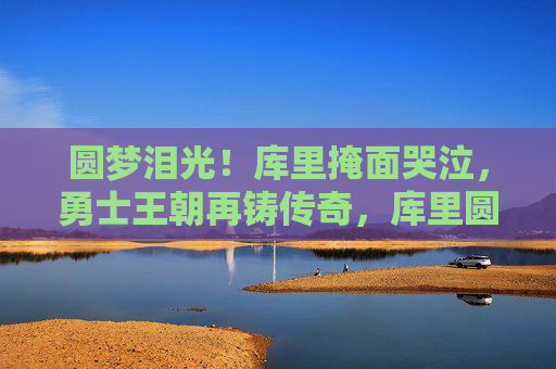 圆梦泪光!库里掩面哭泣,勇士王朝再铸传奇,库里圆梦泪光!勇士王朝再铸传奇 圆梦泪光!库里掩面哭泣,勇士王朝再铸传奇,库里圆梦泪光!勇士王朝再铸传奇