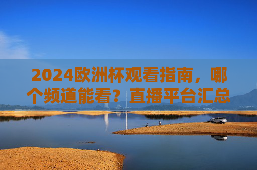 2024欧洲杯观看指南，哪个频道能看？直播平台汇总看这里！2024欧洲杯观看指南，频道与直播平台汇总