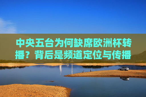 中央五台为何缺席欧洲杯转播?背后是频道定位与传播策略的权衡,中央五台缺席欧洲杯转播,频道定位与传播策略的权衡 中央五台为何缺席欧洲杯转播?背后是频道定位与传播策略的权衡,中央五台缺席欧洲杯转播,频道定位与传播策略的权衡
