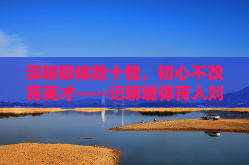 深耕聊体数十载,初心不改育英才——记聊城体育人刘政利,深耕聊体数十载 初心不改育英才——记聊城体育人刘政利 深耕聊体数十载,初心不改育英才——记聊城体育人刘政利,深耕聊体数十载 初心不改育英才——记聊城体育人刘政利
