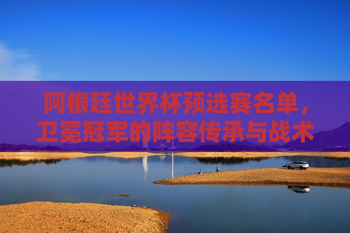 阿根廷世界杯预选赛名单,卫冕冠军的阵容传承与战术突围,阿根廷卫冕冠军世界杯预选赛名单,阵容传承与战术突围 阿根廷世界杯预选赛名单,卫冕冠军的阵容传承与战术突围,阿根廷卫冕冠军世界杯预选赛名单,阵容传承与战术突围