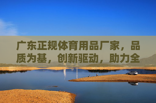 广东正规体育用品厂家,品质为基,创新驱动,助力全民健身浪潮,广东正规体育用品,品质创新驱动全民健身 广东正规体育用品厂家,品质为基,创新驱动,助力全民健身浪潮,广东正规体育用品,品质创新驱动全民健身
