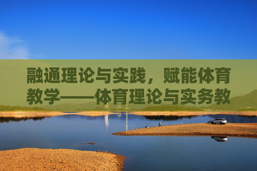 融通理论与实践，赋能体育教学——体育理论与实务教案的构建与应用，融通理论与实践，赋能体育教学——教案构建与应用