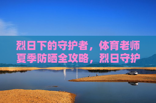 烈日下的守护者,体育老师夏季防晒全攻略,烈日守护者,体育老师夏季防晒全攻略 烈日下的守护者,体育老师夏季防晒全攻略,烈日守护者,体育老师夏季防晒全攻略