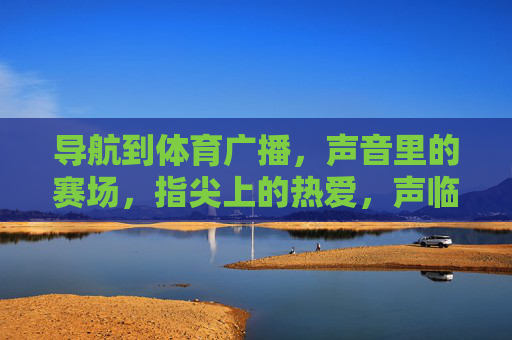 导航到体育广播,声音里的赛场,指尖上的热爱,声临赛场,指触热爱 导航到体育广播,声音里的赛场,指尖上的热爱,声临赛场,指触热爱