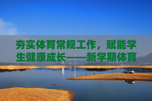 夯实体育常规工作,赋能学生健康成长——新学期体育教学工作纪实,夯实体育常规工作,赋能学生健康成长 夯实体育常规工作,赋能学生健康成长——新学期体育教学工作纪实,夯实体育常规工作,赋能学生健康成长