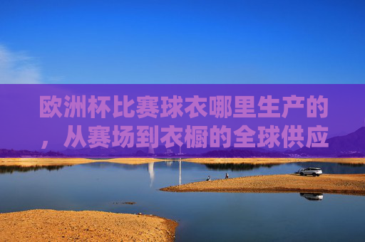欧洲杯比赛球衣哪里生产的,从赛场到衣橱的全球供应链,欧洲杯球衣生产地,从赛场到衣橱的全球供应链 欧洲杯比赛球衣哪里生产的,从赛场到衣橱的全球供应链,欧洲杯球衣生产地,从赛场到衣橱的全球供应链