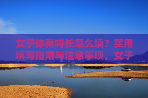 女子体育特长怎么填？实用填写指南与注意事项，女子体育特长填写指南与注意事项