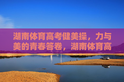 湖南体育高考健美操，力与美的青春答卷，湖南体育高考健美操，力与美的青春答卷