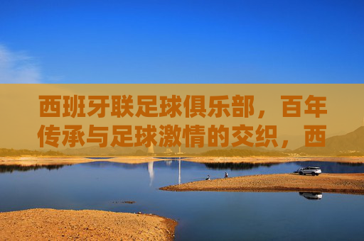 西班牙联足球俱乐部,百年传承与足球激情的交织,西班牙联,百年传承与足球激情的交织 西班牙联足球俱乐部,百年传承与足球激情的交织,西班牙联,百年传承与足球激情的交织