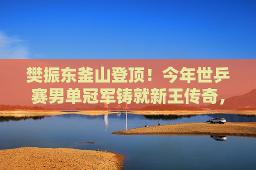 樊振东釜山登顶！今年世乒赛男单冠军铸就新王传奇，樊振东釜山世乒赛男单登顶 新王传奇铸就