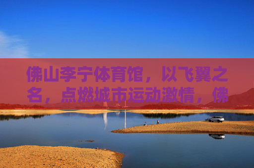 佛山李宁体育馆,以飞翼之名,点燃城市运动激情,佛山李宁体育馆,飞翼燃情,点燃城市运动激情 佛山李宁体育馆,以飞翼之名,点燃城市运动激情,佛山李宁体育馆,飞翼燃情,点燃城市运动激情
