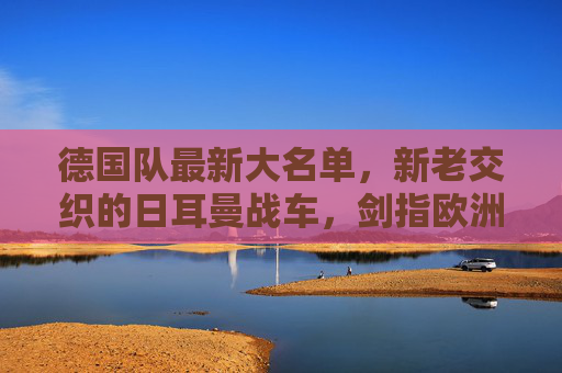 德国队最新大名单,新老交织的日耳曼战车,剑指欧洲之巅,日耳曼战车新老交织,剑指欧洲之巅 德国队最新大名单,新老交织的日耳曼战车,剑指欧洲之巅,日耳曼战车新老交织,剑指欧洲之巅