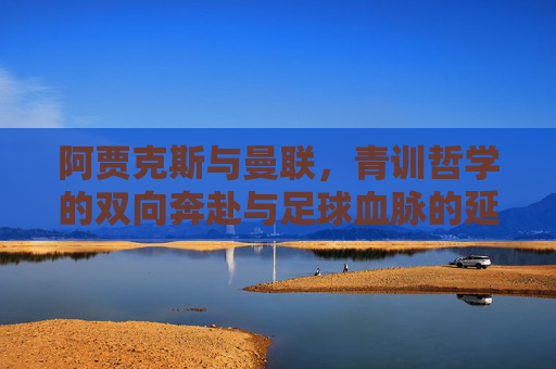 阿贾克斯与曼联,青训哲学的双向奔赴与足球血脉的延续,阿贾克斯与曼联,青训哲学的双向奔赴与足球血脉延续 阿贾克斯与曼联,青训哲学的双向奔赴与足球血脉的延续,阿贾克斯与曼联,青训哲学的双向奔赴与足球血脉延续