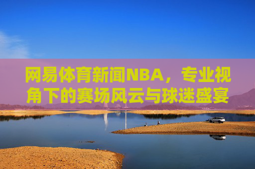 网易体育新闻NBA,专业视角下的赛场风云与球迷盛宴,网易NBA,专业视角下的赛场风云与球迷盛宴 网易体育新闻NBA,专业视角下的赛场风云与球迷盛宴,网易NBA,专业视角下的赛场风云与球迷盛宴